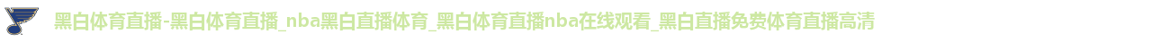 黑白体育直播-黑白体育直播_nba黑白直播体育_黑白体育直播nba在线观看_黑白直播免费体育直播高清